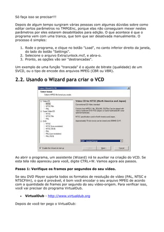 Só faça isso se precisar!!!
Depois de algum tempo surgiram várias pessoas com algumas dúvidas sobre como
editar certos parâmetros no TMPGEnc, porque elas não conseguiam mexer nestes
parâmetros por eles estarem desabilitados para edição. O que acontece é que o
programa vem com uma tranca, que tem que ser desativada manualmente. O
processo é simples:
1. Rode o programa, e clique no botão "Load", no canto inferior direito da janela,
do lado do botão "Settings".
2. Selecione o arquivo Extra/unlock.mcf, e abra-o.
3. Pronto, as opções vão ser "destrancadas".
Um exemplo de uma função "trancada" é o ajuste de bitrate (qualidade) de um
SVCD, ou o tipo de encode dos arquivos MPEG (CBR ou VBR).

2.2. Usando o Wizard para criar o VCD

Ao abrir o programa, um assistente (Wizard) irá te auxiliar na criação do VCD. Se
esta tela não apareceu para você, digite CTRL+W. Vamos agora aos passos.
Passo 1: Verifique os frames por segundos do seu vídeo.
Se seu DVD Player suporta todos os formatos de resolução de vídeo (PAL, NTSC e
NTSCFilm), o que é provável, é bom você encodar o seu arquivo MPEG de acordo
com a quantidade de frames por segundo do seu vídeo-origem. Para verificar isso,
você vai precisar do programa VirtualDub.
•

VirtualDub - http://www.virtualdub.org

Depois de você ter pego o VirtualDub:

 