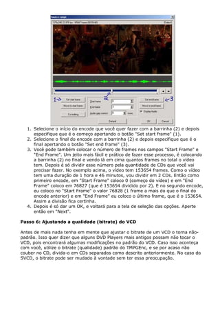 1. Selecione o início do encode que você quer fazer com a barrinha (2) e depois
especifique que é o começo apertando o botão "Set start frame" (1).
2. Selecione o final do encode com a barrinha (2) e depois especifique que é o
final apertando o botão "Set end frame" (3).
3. Você pode também colocar o número de frames nos campos "Start Frame" e
"End Frame". Um jeito mais fácil e prático de fazer esse processo, é colocando
a barrinha (2) no final e vendo lá em cima quantos frames no total o vídeo
tem. Depois é só dividir esse número pela quantidade de CDs que você vai
precisar fazer. No exemplo acima, o vídeo tem 153654 frames. Como o vídeo
tem uma duração de 1 hora e 46 minutos, vou dividir em 2 CDs. Então como
primeiro encode, em "Start Frame" coloco 0 (começo do vídeo) e em "End
Frame" coloco em 76827 (que é 153654 dividido por 2). E no segundo encode,
eu coloco no "Start Frame" o valor 76828 (1 frame a mais do que o final do
encode anterior) e em "End Frame" eu coloco o último frame, que é o 153654.
Assim a divisão fica certinha.
4. Depois é só dar um OK, e voltará para a tela de seleção das opções. Aperte
então em "Next".
Passo 6: Ajustando a qualidade (bitrate) do VCD
Antes de mais nada tenha em mente que ajustar o bitrate de um VCD o torna nãopadrão. Isso quer dizer que alguns DVD Players mais antigos possam não tocar o
VCD, pois encontrará algumas modificações no padrão do VCD. Caso isso aconteça
com você, utilize o bitrate (qualidade) padrão do TMPGEnc, e se por acaso não
couber no CD, divida-o em CDs separados como descrito anteriormente. No caso do
SVCD, o bitrate pode ser mudado à vontade sem ter essa preocupação.

 