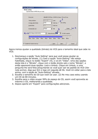 Agora iremos ajustar a qualidade (bitrate) do VCD para o tamanho ideal que cabe no
VCD.
1. Desmarque a opção "Auto Setting" para que você possa ajustar as
configurações de bitrate. (1) Caso a opção "Auto-Setting" não esteja
habilitada, clique no botão "Expert" (4), e vá em "Video". Uma das opções
desta tela é o "Bitrate", clique com o botão direito sob o nome "Bitrate", e
então aparecerá duas opções: Lock e Unlock. Clique em Unlock, e uma
pergunta lhe será feita perguntando se você quer sair do padrão do VCD (Ver
nota acima), diga que Sim e logo em seguida dê Ok. Você irá voltar para a tela
acima, com a opção de "Auto-Setting" ativada.
2. Escolha o tamanho do CD que você vai usar. (2) No meu caso estou usando
um CD de 80 minutos.
3. Escolha para o vídeo ocupar 99% do espaço do CD, assim você aproveita ao
máximo o CD, melhorando a qualidade.
4. Depois aperte em "Expert" para configurações adicionais.

 
