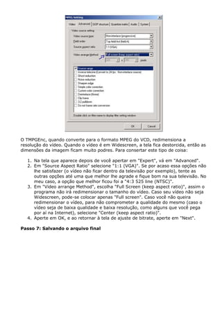 O TMPGEnc, quando converte para o formato MPEG do VCD, redimensiona a
resolução do vídeo. Quando o vídeo é em Widescreen, a tela fica destorcida, então as
dimensões da imagem ficam muito podres. Para consertar este tipo de coisa:
1. Na tela que aparece depois de você apertar em "Expert", vá em "Advanced".
2. Em "Source Aspect Ratio" selecione "1:1 (VGA)". Se por acaso essa opções não
lhe satisfazer (o vídeo não ficar dentro da televisão por exemplo), tente as
outras opções até uma que melhor lhe agrade e fique bom na sua televisão. No
meu caso, a opção que melhor ficou foi a "4:3 525 line (NTSC)".
3. Em "Video arrange Method", escolha "Full Screen (keep aspect ratio)", assim o
programa não irá redimensionar o tamanho do vídeo. Caso seu vídeo não seja
Widescreen, pode-se colocar apenas "Full screen". Caso você não queira
redimensionar o vídeo, para não comprometer a qualidade do mesmo (caso o
vídeo seja de baixa qualidade e baixa resolução, como alguns que você pega
por aí na Internet), selecione "Center (keep aspect ratio)".
4. Aperte em OK, e ao retornar à tela de ajuste de bitrate, aperte em "Next".
Passo 7: Salvando o arquivo final

 