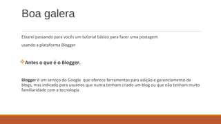 Boa galera
Estarei passando para vocês um tutorial básico para fazer uma postagem
usando a plataforma Blogger
Antes o que é o Blogger.
Blogger é um serviço do Google que oferece ferramentas para edição e gerenciamento de
blogs, mas indicado para usuários que nunca tenham criado um blog ou que não tenham muito
familiaridade com a tecnologia
 