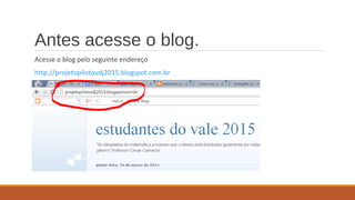 Antes acesse o blog.
Acesse o blog pelo seguinte endereço
http://projetopilotovdj2015.blogspot.com.br
 