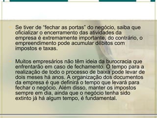 • Se tiver de “fechar as portas” do negócio, saiba que
oficializar o encerramento das atividades da
empresa é extremamente importante, do contrário, o
empreendimento pode acumular débitos com
impostos e taxas.
• Muitos empresários não têm ideia da burocracia que
enfrentarão em caso de fechamento. O tempo para a
realização de todo o processo de baixa pode levar de
dois meses há anos. A organização dos documentos
da empresa é que definirá o tempo que levará para
fechar o negócio. Além disso, manter os impostos
sempre em dia, ainda que o negócio tenha sido
extinto já há algum tempo, é fundamental.
 