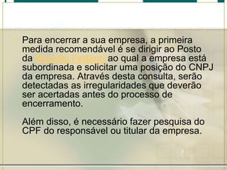 • Para encerrar a sua empresa, a primeira
medida recomendável é se dirigir ao Posto
da Receita Federal ao qual a empresa está
subordinada e solicitar uma posição do CNPJ
da empresa. Através desta consulta, serão
detectadas as irregularidades que deverão
ser acertadas antes do processo de
encerramento.
Além disso, é necessário fazer pesquisa do
CPF do responsável ou titular da empresa.
 