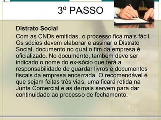 3º PASSO
• Distrato Social
• Com as CNDs emitidas, o processo fica mais fácil.
Os sócios devem elaborar e assinar o Distrato
Social, documento no qual o fim da empresa é
oficializado. No documento, também deve ser
indicado o nome do ex-sócio que terá a
responsabilidade de guardar livros e documentos
fiscais da empresa encerrada. O recomendável é
que sejam feitas três vias, uma ficará retida na
Junta Comercial e as demais servem para dar
continuidade ao processo de fechamento.
 