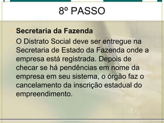 8º PASSO
• Secretaria da Fazenda
• O Distrato Social deve ser entregue na
Secretaria de Estado da Fazenda onde a
empresa está registrada. Depois de
checar se há pendências em nome da
empresa em seu sistema, o órgão faz o
cancelamento da inscrição estadual do
empreendimento.
 