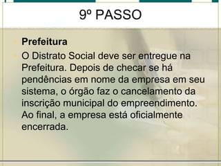 9º PASSO
• Prefeitura
• O Distrato Social deve ser entregue na
Prefeitura. Depois de checar se há
pendências em nome da empresa em seu
sistema, o órgão faz o cancelamento da
inscrição municipal do empreendimento.
Ao final, a empresa está oficialmente
encerrada.
 