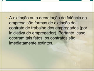 • A extinção ou a decretação de falência da
empresa são formas de extinção do
contrato de trabalho dos empregados (por
iniciativa do empregador). Portanto, caso
ocorram tais fatos, os contratos são
imediatamente extintos.
 