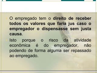 • O empregado tem o direito de receber
todos os valores que faria jus caso o
empregador o dispensasse sem justa
causa.
• Isto porque o risco da atividade
econômica é do empregador, não
podendo de forma alguma ser repassado
ao empregado.
 