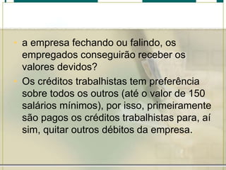 • a empresa fechando ou falindo, os
empregados conseguirão receber os
valores devidos?
• Os créditos trabalhistas tem preferência
sobre todos os outros (até o valor de 150
salários mínimos), por isso, primeiramente
são pagos os créditos trabalhistas para, aí
sim, quitar outros débitos da empresa.
 