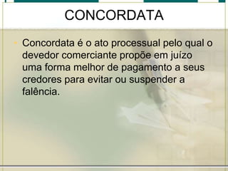 CONCORDATA
• Concordata é o ato processual pelo qual o
devedor comerciante propõe em juízo
uma forma melhor de pagamento a seus
credores para evitar ou suspender a
falência.
 