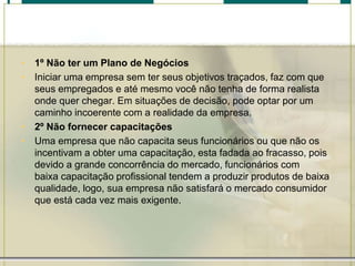 • 1º Não ter um Plano de Negócios
• Iniciar uma empresa sem ter seus objetivos traçados, faz com que
seus empregados e até mesmo você não tenha de forma realista
onde quer chegar. Em situações de decisão, pode optar por um
caminho incoerente com a realidade da empresa.
• 2º Não fornecer capacitações
• Uma empresa que não capacita seus funcionários ou que não os
incentivam a obter uma capacitação, esta fadada ao fracasso, pois
devido a grande concorrência do mercado, funcionários com
baixa capacitação profissional tendem a produzir produtos de baixa
qualidade, logo, sua empresa não satisfará o mercado consumidor
que está cada vez mais exigente.
 