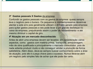 • 3º Gastos pessoais X Gastos da empresa
• Confundir os gastos pessoais com os gastos da empresa quase sempre
leva o negócio para o buraco. Os pequenos e microempresários devem-se
atentar a este erro pois geralmente utilizam o dinheiro gerado pela empresa
para quitar gastos pessoais e isto pode levar a um grande desfalque no
caixa da empresa, prejudicando assim o poder de reinvestimento e até
mesmo diminuir o capital de giro.
• 4º Atuação em um mercado desconhecido
• Antes de abrir uma empresa devem ser levados em consideração vários
aspectos, como: gastos com matéria prima, transporte, armazenagem,
mão de obra qualificada e principalmente o mercado consumidor, pois de
nada adianta produzir muito e não conseguir vender a produção de forma
satisfatória. Além disso, deve-se sempre buscar conhecimento sobre a área
de atuação, pois ele é a peça chave para o sucesso. Nunca deve-se abrir
um negócio pelo simples fato de achar que ele pode dar certo.
 