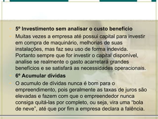 • 5º Investimento sem analisar o custo benefício
• Muitas vezes a empresa até possui capital para investir
em compra de maquinário, melhorias de suas
instalações, mas faz seu uso de forma indevida.
Portanto sempre que for investir o capital disponível,
analise se realmente o gasto acarretará grandes
benefícios e se satisfará as necessidades operacionais.
• 6º Acumular dívidas
• O acumulo de dívidas nunca é bom para o
empreendimento, pois geralmente as taxas de juros são
elevadas e fazem com que o empreendedor nunca
consiga quitá-las por completo, ou seja, vira uma “bola
de neve”, até que por fim a empresa declara a falência.
 