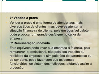 • 7º Vendas a prazo
• Vender a prazo é uma forma de atender aos mais
diversos tipos de clientes, mas deve-se atentar a
situação financeira do cliente, pois um possível calote
pode provocar um grande desfalque no caixa da
empresa.
• 8º Remuneração indevida
• Este equívoco pode levar sua empresa a falência, pois
remunerar o profissional, não pelo seu trabalho ou
realidade da empresa, e sim pelo fato de parentesco ou
de ser dono, pode fazer com que os demais
funcionários se sintam desmotivados, afetando assim a
produção.
 