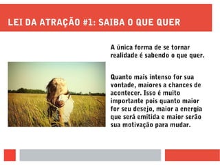 LEI DA ATRAÇÃO #1: SAIBA O QUE QUER
A única forma de se tornar
realidade é sabendo o que quer.
Quanto mais intenso for sua
vontade, maiores a chances de
acontecer. Isso é muito
importante pois quanto maior
for seu desejo, maior a energia
que será emitida e maior serão
sua motivação para mudar.
 