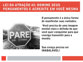 LEI DA ATRAÇÃO #2: DOMINE SEUS
PENSAMENTOS E ACREDITE EM VOCÊ MESMA
O pensamento é a única forma
de manifestar suas vontades.
Você precisa de uma imagem
mental clara e definda do que
você quer conquistar para que
consiga transmitir para o
mundo.
Sua crença precisa ser
INABALÁVEL!
 