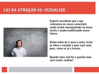 LEI DA ATRAÇÃO #3: VIZUALIZE
Experts acreditam que o que
colocamos no nosso consciênte
acaba sendo reprogramado na nossa
mente e acaba modificando nosso
futuro.
Então antes de ir para a cama, feche
os olhos e vizualie o quer você mais
quer, como se já o tivesse.
Quando mais real for e quanto mais
você sentir, melhor!
 