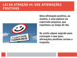 LEI DA ATRAÇÃO #4: USE AFIRMAÇÕES
POSITIVAS
Uma afirmação positiva, ou
mantra, é uma palavra ou
expressão pequena, que
repetimos ao longo do dia.
Se existe algum segredo para
conseguir o que quer,
afirmações positivas seriam a
resposta.
 