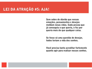 LEI DA ATRAÇÃO #5: AJA!
Sem sobre de dúvida que nossas
emoções, pensamentos e desejos
moldam nosas vidas. Cada pessoa que
já conseguiu o que queria, o fez por
queria mais do que qualquer coisa.
Se fosse só uma questão de desejar,
todos teriam a vida dos sonhos.
Você precisa tanto acreditar fortemente
quanto agir para realizar nossos sonhos.
 