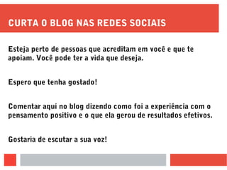 CURTA O BLOG NAS REDES SOCIAIS
Esteja perto de pessoas que acreditam em você e que te
apoiam. Você pode ter a vida que deseja.
Espero que tenha gostado!
Comentar aqui no blog dizendo como foi a experiência com o
pensamento positivo e o que ela gerou de resultados efetivos.
Gostaria de escutar a sua voz!
 
