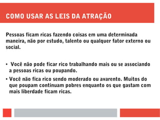 COMO USAR AS LEIS DA ATRAÇÃO
Pessoas ficam ricas fazendo coisas em uma determinada
maneira, não por estudo, talento ou qualquer fator externo ou
social.
● Você não pode ficar rico trabalhando mais ou se associando
a pessoas ricas ou poupando.
● Você não fica rico sendo moderado ou avarento. Muitos do
que poupam continuam pobres enquanto os que gastam com
mais liberdade ficam ricas.
 