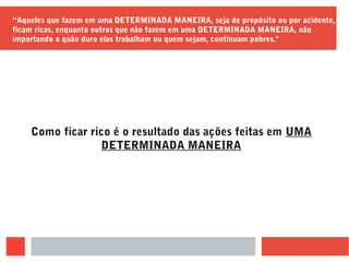 “Aqueles que fazem em uma DETERMINADA MANEIRA, seja de propósito ou por acidente,
ficam ricas, enquanto outras que não fazem em uma DETERMINADA MANEIRA, não
importando o quão duro elas trabalham ou quem sejam, continuam pobres."
Como ficar rico é o resultado das ações feitas em UMA
DETERMINADA MANEIRA
 