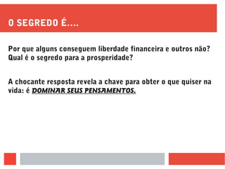 O SEGREDO É….
Por que alguns conseguem liberdade financeira e outros não?
Qual é o segredo para a prosperidade?
A chocante resposta revela a chave para obter o que quiser na
vida: é DOMINAR SEUS PENSAMENTOS.
 