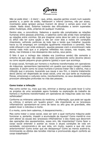 3


Não se pode dizer – é claro! – que, antes, aquelas gentes viviam num suposto
paraíso e, a partir de então, habitavam o inferno (termos, não por acaso,
inventados pelas igrejas) porque tiveram de deixar o campo para viver na
cidade. Nada disso. Estamos tratando das dificuldades a serem superadas
pelas mudanças, aliás, próprias de qualquer mudança.
Dentre elas, a convivência. Sabemos o quanto são complicadas as relações
humanas entre pessoas próximas, e sabemos como são ainda mais complexas
as relações entre vizinhos. Dá pra imaginar como deve ter sido (e ainda hoje
é) difícil não ter outra opção a não ser viver dias e noites em condições
miseráveis, sofrendo carências de todo tipo e tendo que trabalhar (quando
havia ou há emprego) em condições igualmente miseráveis e carentes. Para
onde olhavam e por onde andavam, aquelas pessoas viam e encontravam nada
menos nada mais que a si próprios refletidos nos corpos, nas roupas, nas
dores, nas tristezas e nos desesperos dos outros, seus pares.
O fato é que o inchaço das cidades era (continua sendo) tão somente o
sintoma de que algo não estava (não está) acontecendo como deveria (deve)
ou como aquele pequeno grupo gostaria (gosta) e quer que aconteça.
O corpo social, formado por homens e mulheres transformados em operadores
de máquinas, apresentava (apresenta) um quadro que exigia (exige) cuidados
especiais. E assim como no corpo humano é preciso tratar não o edema, mas a
infecção que o provoca, buscando sua causa e seu fim, o mesmo tratamento
devia (deve) ser dispensado ao corpo social, uma vez que tanto as mudanças
físicas, emocionais e culturais como, inevitavelmente, os seus desdobramentos
provocam alterações profundas na vida das pessoas.


Como tratar a infecção
Mas como conter ou, mais que isto, eliminar a doença que pode levar à ruína
os projetos de uma sociedade agora fundada na exploração do trabalho de
homens e mulheres transformados em operadores de máquinas cada vez mais
sofisticadas?
Conforme os milenares saberes da medicina, a inflamação, que pode ser aguda
ou crônica, é sempre um 'quadro grave': não importando se os 'processos
inflamatórios' apresentam-se como de baixo ou alto grau de gravidade, eles
podem levar o indivíduo à morte.
E a morte, como bem sabemos, é desaparecimento...
Mas como tratar o corpo social, esse ser sem o qual nenhuma máquina pode
funcionar e, portanto, impedir a acumulação da riqueza? Como mantê-lo vivo
sem alterar as causas dos 'processos inflamatórios' e dos males que decorrem
das operações dos equipamentos, esses sim, tão importantes? Como fazer o
corpo social entender e aceitar as novas e atuais condições de vida em
sociedade, convencendo-o de que esta, em muito, supera a que ele vivia
anteriormente? Como evitar que ele desapareça? Como ao menos acalmá-lo,
minimizando os efeitos das tensões internas e promovendo algum conforto ao
corpo trabalhador?
 