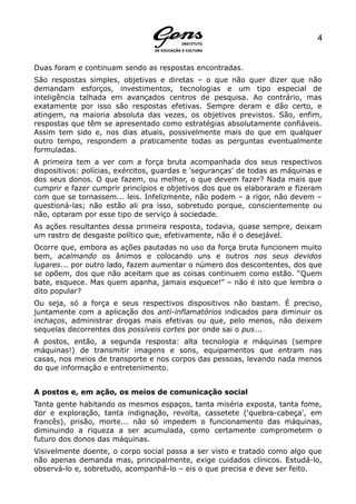 4


Duas foram e continuam sendo as respostas encontradas.
São respostas simples, objetivas e diretas – o que não quer dizer que não
demandam esforços, investimentos, tecnologias e um tipo especial de
inteligência talhada em avançados centros de pesquisa. Ao contrário, mas
exatamente por isso são respostas efetivas. Sempre deram e dão certo, e
atingem, na maioria absoluta das vezes, os objetivos previstos. São, enfim,
respostas que têm se apresentado como estratégias absolutamente confiáveis.
Assim tem sido e, nos dias atuais, possivelmente mais do que em qualquer
outro tempo, respondem a praticamente todas as perguntas eventualmente
formuladas.
A primeira tem a ver com a força bruta acompanhada dos seus respectivos
dispositivos: polícias, exércitos, guardas e 'seguranças' de todas as máquinas e
dos seus donos. O que fazem, ou melhor, o que devem fazer? Nada mais que
cumprir e fazer cumprir princípios e objetivos dos que os elaboraram e fizeram
com que se tornassem... leis. Infelizmente, não podem – a rigor, não devem –
questioná-las; não estão ali pra isso, sobretudo porque, conscientemente ou
não, optaram por esse tipo de serviço à sociedade.
As ações resultantes dessa primeira resposta, todavia, quase sempre, deixam
um rastro de desgaste político que, efetivamente, não é o desejável.
Ocorre que, embora as ações pautadas no uso da força bruta funcionem muito
bem, acalmando os ânimos e colocando uns e outros nos seus devidos
lugares... por outro lado, fazem aumentar o número dos descontentes, dos que
se opõem, dos que não aceitam que as coisas continuem como estão. “Quem
bate, esquece. Mas quem apanha, jamais esquece!” – não é isto que lembra o
dito popular?
Ou seja, só a força e seus respectivos dispositivos não bastam. É preciso,
juntamente com a aplicação dos anti-inflamatórios indicados para diminuir os
inchaços, administrar drogas mais efetivas ou que, pelo menos, não deixem
sequelas decorrentes dos possíveis cortes por onde sai o pus...
A postos, então, a segunda resposta: alta tecnologia e máquinas (sempre
máquinas!) de transmitir imagens e sons, equipamentos que entram nas
casas, nos meios de transporte e nos corpos das pessoas, levando nada menos
do que informação e entretenimento.


A postos e, em ação, os meios de comunicação social
Tanta gente habitando os mesmos espaços, tanta miséria exposta, tanta fome,
dor e exploração, tanta indignação, revolta, cassetete ('quebra-cabeça', em
francês), prisão, morte... não só impedem o funcionamento das máquinas,
diminuindo a riqueza a ser acumulada, como certamente comprometem o
futuro dos donos das máquinas.
Visivelmente doente, o corpo social passa a ser visto e tratado como algo que
não apenas demanda mas, principalmente, exige cuidados clínicos. Estudá-lo,
observá-lo e, sobretudo, acompanhá-lo – eis o que precisa e deve ser feito.
 