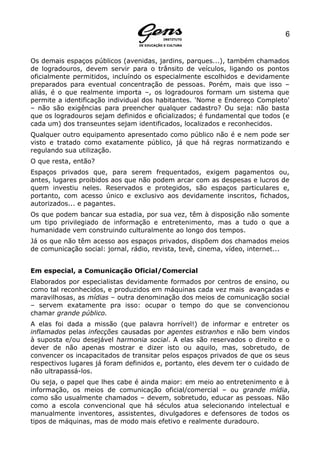 6


Os demais espaços públicos (avenidas, jardins, parques...), também chamados
de logradouros, devem servir para o trânsito de veículos, ligando os pontos
oficialmente permitidos, incluíndo os especialmente escolhidos e devidamente
preparados para eventual concentração de pessoas. Porém, mais que isso –
aliás, é o que realmente importa –, os logradouros formam um sistema que
permite a identificação individual dos habitantes. 'Nome e Endereço Completo'
– não são exigências para preencher qualquer cadastro? Ou seja: não basta
que os logradouros sejam definidos e oficializados; é fundamental que todos (e
cada um) dos transeuntes sejam identificados, localizados e reconhecidos.
Qualquer outro equipamento apresentado como público não é e nem pode ser
visto e tratado como exatamente público, já que há regras normatizando e
regulando sua utilização.
O que resta, então?
Espaços privados que, para serem frequentados, exigem pagamentos ou,
antes, lugares proibidos aos que não podem arcar com as despesas e lucros de
quem investiu neles. Reservados e protegidos, são espaços particulares e,
portanto, com acesso único e exclusivo aos devidamente inscritos, fichados,
autorizados... e pagantes.
Os que podem bancar sua estadia, por sua vez, têm à disposição não somente
um tipo privilegiado de informação e entretenimento, mas a tudo o que a
humanidade vem construindo culturalmente ao longo dos tempos.
Já os que não têm acesso aos espaços privados, dispõem dos chamados meios
de comunicação social: jornal, rádio, revista, tevê, cinema, vídeo, internet...


Em especial, a Comunicação Oficial/Comercial
Elaborados por especialistas devidamente formados por centros de ensino, ou
como tal reconhecidos, e produzidos em máquinas cada vez mais avançadas e
maravilhosas, as mídias – outra denominação dos meios de comunicação social
– servem exatamente pra isso: ocupar o tempo do que se convencionou
chamar grande público.
A elas foi dada a missão (que palavra horrível!) de informar e entreter os
inflamados pelas infecções causadas por agentes estranhos e não bem vindos
à suposta e/ou desejável harmonia social. A elas são reservados o direito e o
dever de não apenas mostrar e dizer isto ou aquilo, mas, sobretudo, de
convencer os incapacitados de transitar pelos espaços privados de que os seus
respectivos lugares já foram definidos e, portanto, eles devem ter o cuidado de
não ultrapassá-los.
Ou seja, o papel que lhes cabe é ainda maior: em meio ao entretenimento e à
informação, os meios de comunicação oficial/comercial – ou grande mídia,
como são usualmente chamados – devem, sobretudo, educar as pessoas. Não
como a escola convencional que há séculos atua selecionando intelectual e
manualmente inventores, assistentes, divulgadores e defensores de todos os
tipos de máquinas, mas de modo mais efetivo e realmente duradouro.
 