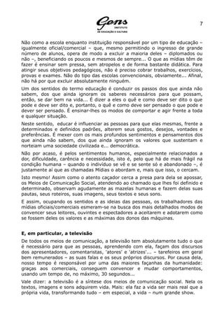 7


Não como a escola enquanto instituição responsável por um tipo de educação –
igualmente oficial/comercial – que, mesmo permitindo o ingresso de grande
número de alunos, opera de modo a excluir a maioria deles – diplomados ou
não –, beneficiando os poucos e mesmos de sempre... O que as mídias têm de
fazer é ensinar sem pressa, sem atropelos e de forma bastante didática. Para
atingir seus objetivos pedagógicos, não é preciso cobrar trabalhos, exercícios,
provas e exames. Não do tipo das escolas convencionais, obviamente... Afinal,
não há por que excluir absolutamente ninguém.
Um dos sentidos do termo educação é conduzir os passos dos que ainda não
sabem, dos que ainda ignoram os saberes necessários para que possam,
então, se dar bem na vida... É dizer a eles o quê e como deve ser dito o que
pode e deve ser dito e, portanto, o quê e como deve ser pensado o que pode e
dever ser pensado. É ensinar-lhes os modos de comportar e agir frente a toda
e qualquer situação.
Neste sentido, educar é influenciar as pessoas para que elas mesmas, frente a
determinados e definidos padrões, alterem seus gostos, desejos, vontades e
preferências. É mexer com os mais profundos sentimentos e pensamentos dos
que ainda não sabem, dos que ainda ignoram os valores que sustentam e
norteiam uma sociedade civilizada e... democrática.
Não por acaso, é pelos sentimentos humanos, especialmente relacionados a
dor, dificuldade, carência e necessidade, isto é, pelo que há de mais frágil na
condição humana – quando o indivíduo se vê e se sente só e abandonado –, é
justamente aí que as chamadas Mídias o abordam e, mais que isso, o cercam.
Isto mesmo! Assim como o atento caçador cerca a presa para dela se apossar,
os Meios de Comunicação Social, atendendo ao chamado que lhes foi definido e
determinado, observam agudamente as mazelas humanas e fazem delas suas
pautas, seus roteiros, suas imagens, seus textos e seus sons.
E assim, ocupando os sentidos e as ideias das pessoas, os trabalhadores das
mídias oficiais/comerciais esmeram-se na busca dos mais detalhados modos de
convencer seus leitores, ouvintes e espectadores a aceitarem e adotarem como
se fossem deles os valores e as máximas dos donos das máquinas.


E, em particular, a televisão
De todos os meios de comunicação, a televisão tem absolutamente tudo o que
é necessário para que as pessoas, aprendendo com ela, façam dos discursos
dos apresentadores, comentaristas, 'atores' e 'atrizes'... – tarefeiros em geral
bem remunerados – as suas falas e os seus próprios discursos. Por causa dela,
nosso tempo é responsável por uma das maiores façanhas da humanidade:
graças aos comerciais, conseguem convencer e mudar comportamentos,
usando um tempo de, no máximo, 30 segundos...
Vale dizer: a televisão é a síntese dos meios de comunicação social. Nela os
textos, imagens e sons adquirem vida. Mais: ela faz a vida ser mais real que a
própria vida, transformando tudo – em especial, a vida – num grande show.
 