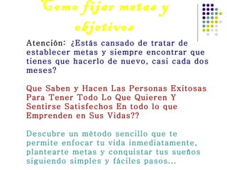 Como fijar metas y objetivos Atención:  ¿Estás cansado de tratar de establecer metas y siempre encontrar que tienes que hacerlo de nuevo, casi cada dos meses? Que Saben y Hacen Las Personas Exitosas Para Tener Todo Lo Que Quieren Y Sentirse Satisfechos En todo lo que Emprenden en Sus Vidas?? Descubre un método sencillo que te permite enfocar tu vida inmediatamente, plantearte metas y conquistar tus sueños siguiendo simples y fáciles pasos... 