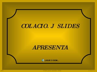 COLACIO. J  SLIDES APRESENTA LIGUE O SOM... Colacio.j 001 Click para mudar slide 
