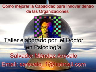 Como mejorar la Capacidad para Innovar dentro
          de las Organizaciones.




 Taller elaborado por el Doctor
          en Psicología
   Salvador Méndez Arevalo
Email: sarevalo_1@hotmail.com
 
