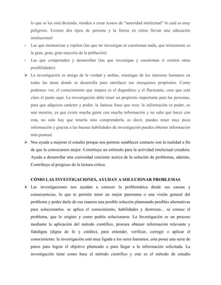lo que se les está diciendo, tienden a crear iconos de "autoridad intelectual" lo cual es muy 
peligroso. Existen dos tipos de persona y la forma en cómo llevan una educación 
institucional: 
- Las que memorizan y repiten (las que no investigan ni cuestionan nada, que tristemente es 
la gran, gran, gran mayoría de la población) 
- Las que comprenden y desarrollan (las que investigan y cuestionan si existen otras 
posibilidades) 
 La investigación es amiga de la verdad y ambas, enemigas de los intereses humanos en 
todas las áreas donde se desarrolla para satisfacer sus mezquinos propósitos. Como 
podemos ver, el conocimiento que impera es el dogmático y el fluctuante, creo que está 
claro el punto aquí. La investigación debe tener un propósito importante para las personas, 
para que adquiera carácter y poder, la famosa frase que reza: la información es poder, es 
una mentira, ya que existe mucha gente con mucha información y no sabe qué hacer con 
esta, no solo hay que tenerla sino comprenderla, es decir, puedes tener muy poca 
información y gracias a las buenas habilidades de investigación puedes obtener información 
más puntual. 
 Nos ayuda a mejorar el estudio porque nos permite establecer contacto con la realidad a fin 
de que la conozcamos mejor. Constituye un estímulo para la actividad intelectual creadora. 
Ayuda a desarrollar una curiosidad creciente acerca de la solución de problemas, además, 
Contribuye al progreso de la lectura crítica. 
CÓMO LAS INVESTIGACIONES, AYUDAN A SOLUCIONAR PROBLEMAS 
 Las investigaciones nos ayudan a conocer la problemática desde sus causas y 
consecuencias, lo que te permite tener un mejor panorama o una visión general del 
problema y poder darle de esa manera una posible solución planteando posibles alternativas 
para solucionarlos. se aplica el conocimiento, habilidades y destrezas... se conoce el 
problema, que lo origino y como podría solucionarse. La Investigación es un proceso 
mediante la aplicación del método científico, procura obtener información relevante y 
fidedigna (digna de fe y crédito), para entender, verificar, corregir o aplicar el 
conocimiento. la investigación está muy ligada a los seres humanos, esta posee una serie de 
pasos para lograr el objetivo planteado o para llegar a la información solicitada. La 
investigación tiene como base el método científico y este es el método de estudio 
 