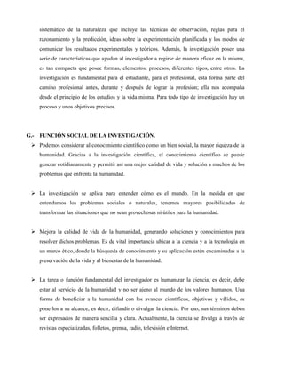 sistemático de la naturaleza que incluye las técnicas de observación, reglas para el 
razonamiento y la predicción, ideas sobre la experimentación planificada y los modos de 
comunicar los resultados experimentales y teóricos. Además, la investigación posee una 
serie de características que ayudan al investigador a regirse de manera eficaz en la misma, 
es tan compacta que posee formas, elementos, procesos, diferentes tipos, entre otros. La 
investigación es fundamental para el estudiante, para el profesional, esta forma parte del 
camino profesional antes, durante y después de lograr la profesión; ella nos acompaña 
desde el principio de los estudios y la vida misma. Para todo tipo de investigación hay un 
proceso y unos objetivos precisos. 
G.- FUNCIÓN SOCIAL DE LA INVESTIGACIÓN. 
 Podemos considerar al conocimiento científico como un bien social, la mayor riqueza de la 
humanidad. Gracias a la investigación científica, el conocimiento científico se puede 
generar cotidianamente y permitir así una mejor calidad de vida y solución a muchos de los 
problemas que enfrenta la humanidad. 
 La investigación se aplica para entender cómo es el mundo. En la medida en que 
entendamos los problemas sociales o naturales, tenemos mayores posibilidades de 
transformar las situaciones que no sean provechosas ni útiles para la humanidad. 
 Mejora la calidad de vida de la humanidad, generando soluciones y conocimientos para 
resolver dichos problemas. Es de vital importancia ubicar a la ciencia y a la tecnología en 
un marco ético, donde la búsqueda de conocimiento y su aplicación estén encaminadas a la 
preservación de la vida y al bienestar de la humanidad. 
 La tarea o función fundamental del investigador es humanizar la ciencia, es decir, debe 
estar al servicio de la humanidad y no ser ajeno al mundo de los valores humanos. Una 
forma de beneficiar a la humanidad con los avances científicos, objetivos y válidos, es 
ponerlos a su alcance, es decir, difundir o divulgar la ciencia. Por eso, sus términos deben 
ser expresados de manera sencilla y clara. Actualmente, la ciencia se divulga a través de 
revistas especializadas, folletos, prensa, radio, televisión e Internet. 
 