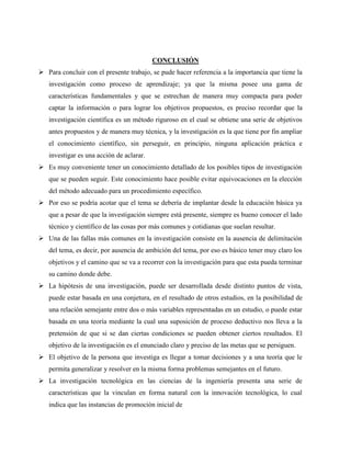 CONCLUSIÓN 
 Para concluir con el presente trabajo, se pude hacer referencia a la importancia que tiene la 
investigación como proceso de aprendizaje; ya que la misma posee una gama de 
características fundamentales y que se estrechan de manera muy compacta para poder 
captar la información o para lograr los objetivos propuestos, es preciso recordar que la 
investigación científica es un método riguroso en el cual se obtiene una serie de objetivos 
antes propuestos y de manera muy técnica, y la investigación es la que tiene por fin ampliar 
el conocimiento científico, sin perseguir, en principio, ninguna aplicación práctica e 
investigar es una acción de aclarar. 
 Es muy conveniente tener un conocimiento detallado de los posibles tipos de investigación 
que se pueden seguir. Este conocimiento hace posible evitar equivocaciones en la elección 
del método adecuado para un procedimiento específico. 
 Por eso se podría acotar que el tema se debería de implantar desde la educación básica ya 
que a pesar de que la investigación siempre está presente, siempre es bueno conocer el lado 
técnico y científico de las cosas por más comunes y cotidianas que suelan resultar. 
 Una de las fallas más comunes en la investigación consiste en la ausencia de delimitación 
del tema, es decir, por ausencia de ambición del tema, por eso es básico tener muy claro los 
objetivos y el camino que se va a recorrer con la investigación para que esta pueda terminar 
su camino donde debe. 
 La hipótesis de una investigación, puede ser desarrollada desde distinto puntos de vista, 
puede estar basada en una conjetura, en el resultado de otros estudios, en la posibilidad de 
una relación semejante entre dos o más variables representadas en un estudio, o puede estar 
basada en una teoría mediante la cual una suposición de proceso deductivo nos lleva a la 
pretensión de que si se dan ciertas condiciones se pueden obtener ciertos resultados. El 
objetivo de la investigación es el enunciado claro y preciso de las metas que se persiguen. 
 El objetivo de la persona que investiga es llegar a tomar decisiones y a una teoría que le 
permita generalizar y resolver en la misma forma problemas semejantes en el futuro. 
 La investigación tecnológica en las ciencias de la ingeniería presenta una serie de 
características que la vinculan en forma natural con la innovación tecnológica, lo cual 
indica que las instancias de promoción inicial de 
 