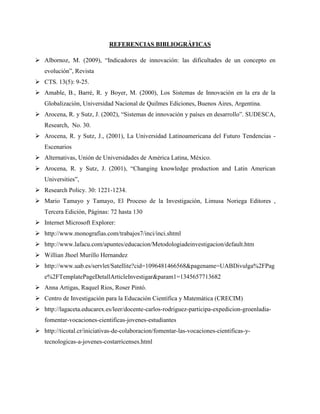 REFERENCIAS BIBLIOGRÁFICAS 
 Albornoz, M. (2009), “Indicadores de innovación: las dificultades de un concepto en 
evolución”, Revista 
 CTS. 13(5): 9-25. 
 Amable, B., Barré, R. y Boyer, M. (2000), Los Sistemas de Innovación en la era de la 
Globalización, Universidad Nacional de Quilmes Ediciones, Buenos Aires, Argentina. 
 Arocena, R. y Sutz, J. (2002), “Sistemas de innovación y países en desarrollo”. SUDESCA, 
Research, No. 30. 
 Arocena, R. y Sutz, J., (2001), La Universidad Latinoamericana del Futuro Tendencias - 
Escenarios 
 Alternativas, Unión de Universidades de América Latina, México. 
 Arocena, R. y Sutz, J. (2001), “Changing knowledge production and Latin American 
Universities”, 
 Research Policy. 30: 1221-1234. 
 Mario Tamayo y Tamayo, El Proceso de la Investigación, Limusa Noriega Editores , 
Tercera Edición, Páginas: 72 hasta 130 
 Internet Microsoft Explorer: 
 http://www.monografias.com/trabajos7/inci/inci.shtml 
 http://www.lafacu.com/apuntes/educacion/Metodologiadeinvestigacion/default.htm 
 Willian Jhoel Murillo Hernandez 
 http://www.uab.es/servlet/Satellite?cid=1096481466568&pagename=UABDivulga%2FPag 
e%2FTemplatePageDetallArticleInvestigar&param1=1345657713682 
 Anna Artigas, Raquel Rios, Roser Pintó. 
 Centro de Investigación para la Educación Científica y Matemática (CRECIM) 
 http://lagaceta.educarex.es/leer/docente-carlos-rodriguez-participa-expedicion-groenladia-fomentar- 
vocaciones-cientificas-jovenes-estudiantes 
 http://ticotal.cr/iniciativas-de-colaboracion/fomentar-las-vocaciones-cientificas-y-tecnologicas- 
a-jovenes-costarricenses.html 
