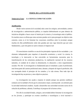 PERFIL DE LA INVESTIGACIÓN 
Título de la Tesis: LA CIENCIA COMO VOCACIÓN 
Justificación: 
Desde varios sectores de la sociedad, tales como los colegios, universidades, centros 
de investigación o administración pública, se impulsa habitualmente un gran abanico de 
iniciativas dirigidas a hacer crecer el interés por la ciencia y la tecnología entre el público. 
En muchos casos se afirma que estas acciones pueden servir para perseguir un objetivo más 
concreto, como es el de fomentar las vocaciones científicas entre la juventud, aunque 
muchas de ellas probablemente están más guiadas por una vaga intuición que por unos 
fundamentos, y por otra parte no suele evaluarse el impacto real 
El conocimiento científico es una de las principales riquezas de las sociedades y un 
elemento indispensable para impulsar el desarrollo económico y social. La ciencia, la 
tecnología y la innovación se han convertido en herramientas necesarias para la 
transformación de las estructuras productivas, la explotación racional de los recursos 
naturales, el cuidado de la salud, la alimentación, la educación y otros requerimientos 
sociales. Por ello la investigación es fundamental para el estudiante y para el profesional, 
esta forma parte del camino profesional antes, durante y después de lograr la profesión; ella 
nos acompaña desde el principio de los estudios y la vida misma. Para todo tipo de 
investigación hay un proceso y unos objetivos precisos. 
La investigación nos ayuda a mejorar el estudio porque nos permite establecer 
contacto con la realidad a fin de que la conozcamos mejor, constituyendo un estímulo para 
la actividad intelectual creadora. Ayuda a desarrollar una curiosidad creciente acerca de la 
solución de problemas, además, Contribuye al progreso de la lectura crítica. 
Por ello la sociedad (Estado, colegios, universidad) deben fomentar la investigación 
en los jóvenes, y participar en eventos científicos o tecnológicos a nivel nacional o 
 
