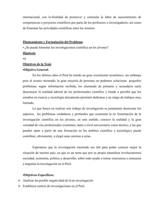 internacional, con la finalidad de promover y estimular la labor de asesoramiento de 
competencias o proyectos científicos por parte de los profesores o investigadores; así como 
de fomentar las actividades científicas entre los mismos. 
Planteamiento y Formulación del Problema: 
• ¿Se puede fomentar las investigaciones científica en los jóvenes? 
Hipótesis 
•si 
Objetivos de la Tesis: 
•Objetivo General: 
En los últimos años el Perú ha tenido un gran crecimiento económico, sin embargo 
pese al avance mostrado, la gran mayoría de personas no podemos solucionar pequeños 
problemas, según información recibida, los alumnado de primaria y secundaria suele 
desconocer la realidad laboral de los profesionales científico y tiende a percibir que los 
estudios en ciencia y tecnología únicamente permiten dedicarse a un rango de trabajos muy 
limitado. 
Lo que busco en realizar este trabajo de investigación es justamente desmostar los 
aspectos, los problemas verdaderos y profundos que ocasionan la no fomentación de la 
investigación científica en los jóvenes, en este sentido, conocer la realidad y la gran 
variedad de vías profesionales existentes, tanto a nivel universitario como técnico, a las que 
pueden optar a partir de una formación en los ámbitos científico y tecnológico puede 
contribuir, obviamente, a elegir unas carreras u otras. 
Esperamos que la investigación mostrada sea útil para poder conocer mejor la 
situación de nuestro país, ya que es un tema que por su propia naturaleza involucraremos 
sociedad, economía, política y desarrollo, sobre todo ayude a tomar conciencia a comenzar 
a impulsar la investigación en el Perú 
•Objetivos Específicos: 
 Analizar las posible negatividad de la no investigación 
 Establecer centros de investigaciones en el Perú 
 