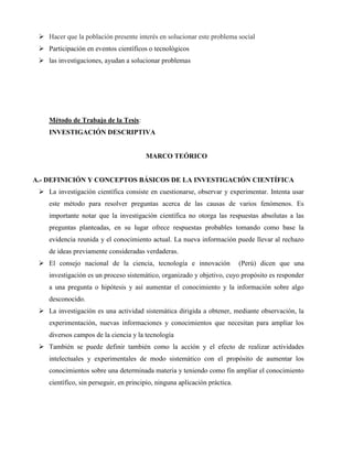 Hacer que la población presente interés en solucionar este problema social 
 Participación en eventos científicos o tecnológicos 
 las investigaciones, ayudan a solucionar problemas 
Método de Trabajo de la Tesis: 
INVESTIGACIÓN DESCRIPTIVA 
MARCO TEÓRICO 
A.- DEFINICIÓN Y CONCEPTOS BÁSICOS DE LA INVESTIGACIÓN CIENTÍFICA 
 La investigación científica consiste en cuestionarse, observar y experimentar. Intenta usar 
este método para resolver preguntas acerca de las causas de varios fenómenos. Es 
importante notar que la investigación científica no otorga las respuestas absolutas a las 
preguntas planteadas, en su lugar ofrece respuestas probables tomando como base la 
evidencia reunida y el conocimiento actual. La nueva información puede llevar al rechazo 
de ideas previamente consideradas verdaderas. 
 El consejo nacional de la ciencia, tecnología e innovación (Perú) dicen que una 
investigación es un proceso sistemático, organizado y objetivo, cuyo propósito es responder 
a una pregunta o hipótesis y así aumentar el conocimiento y la información sobre algo 
desconocido. 
 La investigación es una actividad sistemática dirigida a obtener, mediante observación, la 
experimentación, nuevas informaciones y conocimientos que necesitan para ampliar los 
diversos campos de la ciencia y la tecnología 
 También se puede definir también como la acción y el efecto de realizar actividades 
intelectuales y experimentales de modo sistemático con el propósito de aumentar los 
conocimientos sobre una determinada materia y teniendo como fin ampliar el conocimiento 
científico, sin perseguir, en principio, ninguna aplicación práctica. 
 