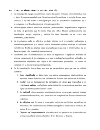 B.- CARACTERÍSTICAS DE UNA INVESTIGACIÓN 
 La investigación recoge conocimientos o datos de fuentes primarias y los sistematiza para 
el logro de nuevos conocimientos. No es investigación confirmar o recopilar lo que ya es 
conocido o ha sido escrito o investigado por otros. La característica fundamental de la 
investigación es el descubrimiento de principios generales. 
 El investigador parte de resultados anteriores, planteamientos, proposiciones o respuestas 
en torno al problema que le ocupa. Para ello debe: Planear cuidadosamente una 
metodología, recoger, registrar y analizar los datos obtenidos, de no existir este 
instrumento, debe crearlos. 
 La investigación debe ser objetiva, es decir, elimina en el investigador preferencias y 
sentimientos personales, y se resiste a buscar únicamente aquellos datos que le confirmen 
su hipótesis; de ahí que emplea todas las pruebas posibles para el control crítico de los 
datos recogidos y los procedimientos empleados. 
 Finalmente, una vez sistematizados los datos son registrados y expresados mediante un 
informe o documento de investigación, en el cual se indican la metodología utilizada y los 
procedimientos empleados para llegar a las conclusiones presentadas, las cuales se 
sustentan por la misma investigación realizada. 
 En la investigación deben darse una serie de características para que sea en realidad 
científica: 
1. Estar planificada, es decir, tener una previa organización, establecimiento de 
objetivos, formas de recolección y elaboración de datos y de realización de informe. 
2. Contar con los instrumentos de recolección de datos que respondan a los 
criterios de validez, confiabilidad y discriminación, como mínimos requisitos para 
lograr un informe científicamente valido. 
3. Ser original, esto es, apuntar a un conocimiento que no se posee o que este en duda 
y sea necesario verificar y no a una repetición reorganización de conocimientos que 
ya posean. 
4. Ser objetiva, vale decir que la investigador debe tratar de eliminar las preferencias 
personales y los sentimientos que podrían desempeñar o enmascarar el resultado del 
trabajo de investigación. 
5. Disponer de tiempo necesario a los efectos de no apresurar una información que 
no responda, objetivamente, al análisis de los datos que se dispone. 
 