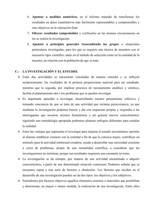 6. Apuntar a medidas numéricas, en el informe tratando de transformar los 
resultados en datos cuantitativos más fácilmente representables y comprensibles y 
más objetivos en la valoración final. 
7. Ofrecer resultados comprobables y verificarles en las mismas circunstancias en 
las se realizó la investigación. 
8. Apuntar a principios generales trascendiendo los grupos o situaciones 
particulares investigadas, para los que se requiere una técnica de muestreo con el 
necesario rigor científico, tanto en el método de selección como en la cantidad de la 
muestra, en relación con la población de que se trate. 
C.- LA INVESTIGACIÓN Y EL ESTUDIO. 
 Estas dos actividades se encuentran vinculadas de manera estrecha y se influyen 
recíprocamente: los resultados de la primera proporcionan material para ser estudiado, 
mientras que la segunda, por implicar procesos de razonamiento analítico y sintético, 
facilita el planteamiento del o los problemas que se pueden investigar. 
 Es importante aprender a investigar, desarrollando nuestro pensamiento reflexivo y 
tomando conciencia de que se trata de una actividad que reclama perseverancia, ya que 
mediante la investigación podemos buscar y dar con respuestas propias y originales a las 
interrogantes que nosotros mismos formulemos y así generar nuevos conocimientos; 
siguiendo una metodología apropiada podremos plantear enfoques diferentes para estudiar 
la realidad. 
 Entre las ventajas que representa el investigar para mejorar el estudio encontramos: permite 
al alumno establecer contacto con la realidad a fin de que la conozca mejor; contribuye un 
estímulo para la actividad intelectual creadora; ayuda a desarrollar una curiosidad creciente 
a cerca de problemas, propia de una mentalidad científica; a considerar que las 
investigaciones no terminan, porque sus resultados requieren una constante revisión. 
 La investigación se da siempre, por tratarse de una actividad encaminada a adquirir 
conocimientos, a partir de una determinada situación contextual. Podemos señalar que se 
encuentra sujeta a una serie de factores y obstáculos. Los factores que inciden en el 
desarrollo de una investigación pueden ser de dos tipos: los objetivos y los subjetivos. 
 Entendemos por factores objetivos aquellos elementos externos o materiales que posibilitan 
y determinan, en mayor o menor medida, la realización de una investigación. Entre ellos 
 