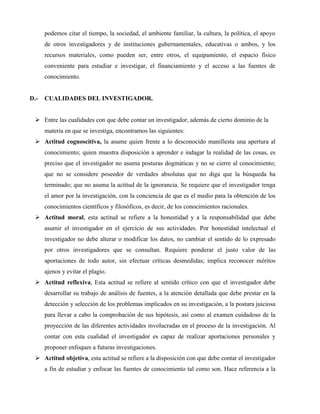 podemos citar el tiempo, la sociedad, el ambiente familiar, la cultura, la política, el apoyo 
de otros investigadores y de instituciones gubernamentales, educativas o ambos, y los 
recursos materiales, como pueden ser, entre otros, el equipamiento, el espacio físico 
conveniente para estudiar e investigar, el financiamiento y el acceso a las fuentes de 
conocimiento. 
D.- CUALIDADES DEL INVESTIGADOR. 
 Entre las cualidades con que debe contar un investigador, además de cierto dominio de la 
materia en que se investiga, encontramos las siguientes: 
 Actitud cognoscitiva, la asume quien frente a lo desconocido manifiesta una apertura al 
conocimiento; quien muestra disposición a aprender e indagar la realidad de las cosas, es 
preciso que el investigador no asuma posturas dogmáticas y no se cierre al conocimiento; 
que no se considere poseedor de verdades absolutas que no diga que la búsqueda ha 
terminado; que no asuma la actitud de la ignorancia. Se requiere que el investigador tenga 
el amor por la investigación, con la conciencia de que es el medio para la obtención de los 
conocimientos científicos y filosóficos, es decir, de los conocimientos racionales. 
 Actitud moral, esta actitud se refiere a la honestidad y a la responsabilidad que debe 
asumir el investigador en el ejercicio de sus actividades. Por honestidad intelectual el 
investigador no debe alterar o modificar los datos, no cambiar el sentido de lo expresado 
por otros investigadores que se consultan. Requiere ponderar el justo valor de las 
aportaciones de todo autor, sin efectuar críticas desmedidas; implica reconocer méritos 
ajenos y evitar el plagio. 
 Actitud reflexiva, Esta actitud se refiere al sentido crítico con que el investigador debe 
desarrollar su trabajo de análisis de fuentes, a la atención detallada que debe prestar en la 
detección y selección de los problemas implicados en su investigación, a la postura juiciosa 
para llevar a cabo la comprobación de sus hipótesis, así como al examen cuidadoso de la 
proyección de las diferentes actividades involucradas en el proceso de la investigación. Al 
contar con esta cualidad el investigador es capaz de realizar aportaciones personales y 
proponer enfoques a futuras investigaciones. 
 Actitud objetiva, esta actitud se refiere a la disposición con que debe contar el investigador 
a fin de estudiar y enfocar las fuentes de conocimiento tal como son. Hace referencia a la 
 