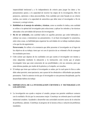 imparcialidad intelectual y a la independencia de criterio para juzgar los datos y los 
pensamientos ajenos; a la capacidad de recorrer las etapas de la investigación, libre de 
perjuicios, opiniones e ideas preconcebidas. Esta cualidad, por estar basada en un criterio 
realista, nos remite a la capacidad de autocrítica que debe tener el investigador a fin de 
reconocer y corregir errores. 
 Habilidad en el manejo de métodos y técnicas, como su nombre lo indica, esta cualidad 
se refiere a la aptitud del investigador para seleccionar y aplicar los métodos y las técnicas 
adecuadas a las actividades del proceso de investigación 
 Ha de ser ordenado, esta cualidad radica en aquellas personas que están habituadas a 
ordenar sus cosas y sistematizar sus pensamientos. A un buen investigador lo caracteriza, 
entre otras cosas, su habilidad para organizar las actividades de su trabajo mediante planes 
a los que les da seguimiento. 
Perseverante, Se refiere a la constancia que debe presentar el investigador en el logro de 
los objetivos de su trabajo; tiene que ver con el ejercicio de su voluntad a fin de conseguir 
los resultados previstos. 
 Cabe aclarar que algunas de las cualidades con que cuenta el investigador son innatas y 
otras adquiridas mediante la educación y la instrucción; esto revela que el propio 
investigador tiene que estar consciente de sus posibilidades y de sus carencias, para que 
estas últimas puedan, por medio de la práctica y el empeño, ser resueltas. 
 El trabajo que tiene que realizar el investigador es arduo, por lo cual quien lo lleva a cabo 
debe saber persistir, tener paciencia, aun a pesar de los obstáculos o dificultades que puedan 
presentarse. Todo lo anterior revela que el investigador es una persona disciplinada, que ha 
desarrollado hábitos de trabajo 
E.- IMPORTANCIA DE LA INVESTIGACION CIENTIFICA Y TECNOLOGICA EN 
LOS JOVENES 
 La investigación nos ayuda a mejorar el estudio, porque nos permite establecer contacto 
con la realidad a fin de que la conozcamos mejor. Constituye un estímulo para la actividad 
intelectual creadora. Ayudando a desarrollar una curiosidad creciente acerca de la solución 
de problemas, además. Contribuye al progreso de la lectura crítica e solución de problemas 
mundiales. 
 