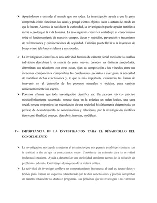  Apoyándonos a entender el mundo que nos rodea. La investigación ayuda a que la gente 
comprenda cómo funcionan las cosas y porqué ciertos objetos lucen o actúan del modo en 
que lo hacen. Además de satisfacer la curiosidad, la investigación puede ayudar también a 
salvar o prolongar la vida humana. La investigación científica contribuye al conocimiento 
sobre el funcionamiento de nuestros cuerpos, dietas y nutrición, prevención y tratamiento 
de enfermedades y consideraciones de seguridad. También puede llevar a la invención de 
bienes como teléfonos celulares y microondas. 
 La investigación científica es una actividad humana de carácter social mediante la cual los 
individuos descubren la existencia de cosas nuevas, conocen sus distintas propiedades, 
determinan sus relaciones con otras cosas, fijan su composición y los vínculos entre sus 
elementos componentes, comprueban las conclusiones previstas o averiguan la necesidad 
de modificar dichas conclusiones y, lo que es más importante, encuentran las formas de 
intervenir en el desarrollo de los procesos naturales y sociales, para cambiar 
consecuentemente sus efectos. 
 Podemos afirmar que toda investigación científica es: Un proceso teórico- práctico 
metodológicamente sustentado, porque sigue en la práctica un orden lógico, una tarea 
social, porque responde a las necesidades de una sociedad históricamente determinada, un 
proceso de descubrimiento de conocimientos y relaciones, por la investigación científica 
tiene como finalidad conocer, descubrir, inventar, modificar. 
F.- IMPORTANCIA DE LA INVESTIGACION PARA EL DESARROLLO DEL 
CONOCIMIENTO 
 La investigación nos ayuda a mejorar el estudio porque nos permite establecer contacto con 
la realidad a fin de que la conozcamos mejor. Constituye un estímulo para la actividad 
intelectual creadora. Ayuda a desarrollar una curiosidad creciente acerca de la solución de 
problemas, además, Contribuye al progreso de la lectura crítica. 
 La actividad de investigar conlleva un comportamiento intrínseco, el cual es, reunir datos y 
hechos para formar un esquema estructurado que te den conclusiones y puedas comprobar 
de manera fehaciente las dudas o preguntas. Las personas que no investigan o no verifican 
 