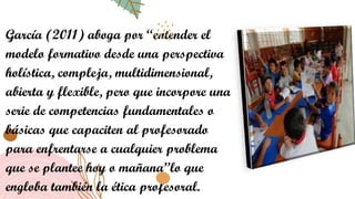 García (2011) aboga por “entender el
modelo formativo desde una perspectiva
holística, compleja, multidimensional,
abierta y flexible, pero que incorpore una
serie de competencias fundamentales o
básicas que capaciten al profesorado
para enfrentarse a cualquier problema
que se plantee hoy o mañana”lo que
engloba también la ética profesoral.
 
