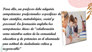 Para ello, un profesor debe adquirir
competencias profesionales específicas de
tipo científico, metodológico, social y
personal. La formación engloba las
competencias éticas de “colaboración
como miembro activo de la comunidad
educativa y de potenciar en el alumnado
una actitud de ciudadanía crítica y
responsable”
 