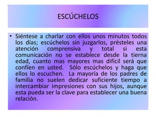 ESCÚCHELOS
• Siéntese a charlar con ellos unos minutos todos
los días; escúchelos sin juzgarlos, présteles una
atención comprensiva y total si esta
comunicación no se establece desde la tierna
edad, cuanto mas mayores mas difícil será que
confíen en usted. Sólo escúchelos y haga que
ellos lo escuchen. La mayoría de los padres de
familia no suelen dedicar suficiente tiempo a
intercambiar impresiones con sus hijos, aunque
esta pueda ser la clave para establecer una buena
relación.
 